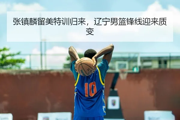 张镇麟留美特训归来，辽宁男篮锋线迎来质变