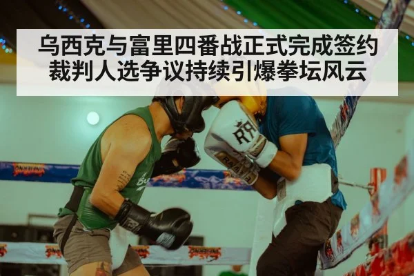 乌西克与富里四番战正式完成签约 裁判人选争议持续引爆拳坛风云